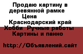 Продаю картину в деревянной рамке  › Цена ­ 3 500 - Краснодарский край Хобби. Ручные работы » Картины и панно   